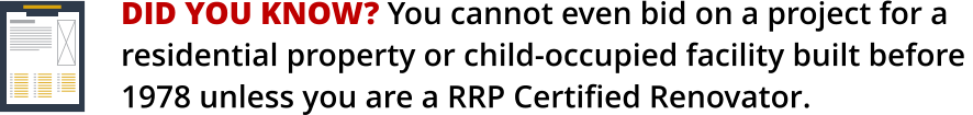 DID YOU KNOW? You cannot even bid on a project for a    residential property or child-occupied facility built before 1978 unless you are a RRP Certified Renovator.